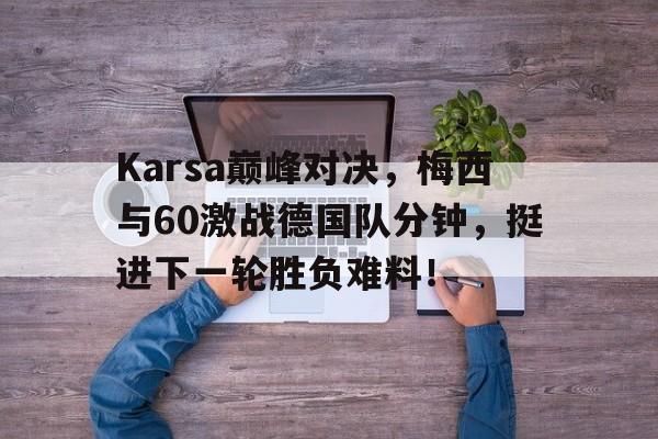 AYX-Karsa巅峰对决，梅西与60激战德国队分钟，挺进下一轮胜负难料！的简单介绍